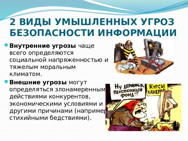 2 ВИДЫ УМЫШЛЕННЫХ УГРОЗ БЕЗОПАСНОСТИ ИНФОРМАЦИИ Внутренние угрозы чаще всего определяются социальной напряженностью и тяжелым моральным климатом. Внешние угрозы могут определяться злонамеренными действиями конкурентов, экономическими условиями и другими причинами (например, стихийными бедствиями). 