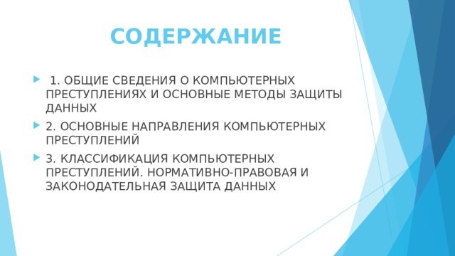 СОДЕРЖАНИЕ   1. ОБЩИЕ СВЕДЕНИЯ О КОМПЬЮТЕРНЫХ ПРЕСТУПЛЕНИЯХ И ОСНОВНЫЕ МЕТОДЫ ЗАЩИТЫ ДАННЫХ 2. ОСНОВНЫЕ НАПРАВЛЕНИЯ КОМПЬЮТЕРНЫХ ПРЕСТУПЛЕНИЙ 3. КЛАССИФИКАЦИЯ КОМПЬЮТЕРНЫХ ПРЕСТУПЛЕНИЙ. НОРМАТИВНО-ПРАВОВАЯ И ЗАКОНОДАТЕЛЬНАЯ ЗАЩИТА ДАННЫХ 