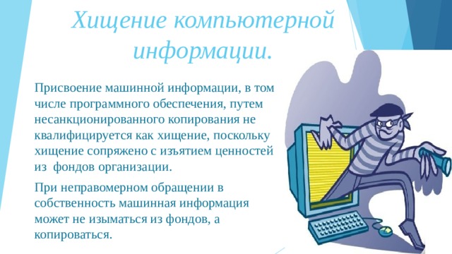 Хищение компьютерной информации.   Присвоение машинной информации, в том числе программного обеспечения, путем несанкционированного копирования не квалифицируется как хищение, поскольку хищение сопряжено с изъятием ценностей из фондов организации. При неправомерном обращении в собственность машинная информация может не изыматься из фондов, а копироваться. 