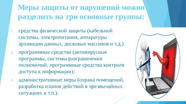 Меры защиты от нарушений можно разделить на три основные группы:   средства физической защиты (кабельной системы, электропитания, аппаратуры архивации данных, дисковых массивов и т.д.); программные средства (антивирусные программы, системы разграничения полномочий, программные средства контроля доступа к информации); административные меры (охрана помещений, разработка планов действий в чрезвычайных ситуациях и т.п.). 