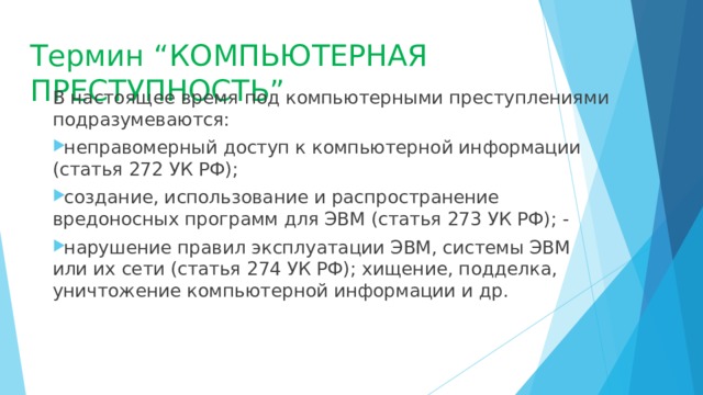 Термин “КОМПЬЮТЕРНАЯ ПРЕСТУПНОСТЬ” В настоящее время под компьютерными преступлениями подразумеваются: неправомерный доступ к компьютерной информации (статья 272 УК РФ); создание, использование и распространение вредоносных программ для ЭВМ (статья 273 УК РФ); - нарушение правил эксплуатации ЭВМ, системы ЭВМ или их сети (статья 274 УК РФ); хищение, подделка, уничтожение компьютерной информации и др. 
