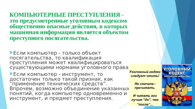 КОМПЬЮТЕРНЫЕ ПРЕСТУПЛЕНИЯ - это предусмотренные уголовным кодексом общественно опасные действия, в которых машинная информация является объектом преступного посягательства.  Если компьютер - только объект посягательства, то квалификация преступления может квалифицироваться существующими нормами уголовного права. Если компьютер - инструмент, то достаточен только такой признак, как “применение технических средств”. Впрочем, возможно объединение указанных понятий, когда компьютер одновременно и инструмент, и предмет преступления. 