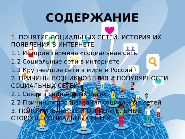 СОДЕРЖАНИЕ 1. ПОНЯТИЕ СОЦИАЛЬНЫХ СЕТЕЙ. ИСТОРИЯ ИХ ПОЯВЛЕНИЯ В ИНТЕРНЕТЕ 1.1 История термина «социальная сеть 1.2 Социальные сети в интернете 1.3 Крупнейшие сети в мире и России 2. ПРИЧИНЫ ВОЗНИКНОВЕНИЯ И ПОПУЛЯРНОСТИ СОЦИАЛЬНЫХ СЕТЕЙ 2.1 Связи в социальных сетях 2.2 Причины использования социальных сетей 3. ПОЛОЖИТЕЛЬНЫЕ И ОТРИЦАТЕЛЬНЫЕ СТОРОНЫ СОЦИАЛЬНЫХ СЕТЕЙ 