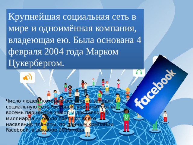 Крупнейшая социальная сеть в мире и одноимённая компания, владеющая ею. Была основана 4 февраля 2004 года Марком Цукербергом. Число людей, которые регулярно заходят в социальную сеть Facebook, увеличилось на восемь процентов за год и достигло 2,5 миллиарда — около трети от всего населения планеты, по данным компании Facebook, в декабре 2019 года 