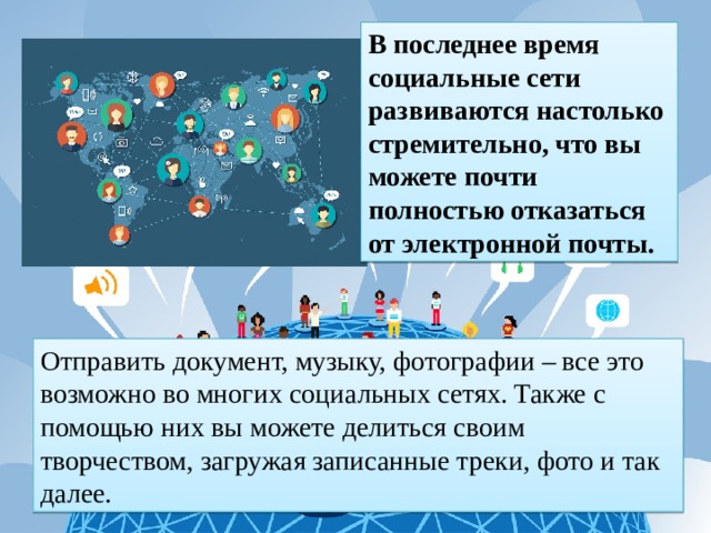 В последнее время социальные сети развиваются настолько стремительно, что вы можете почти полностью отказаться от электронной почты. Отправить документ, музыку, фотографии – все это возможно во многих социальных сетях. Также с помощью них вы можете делиться своим творчеством, загружая записанные треки, фото и так далее. 