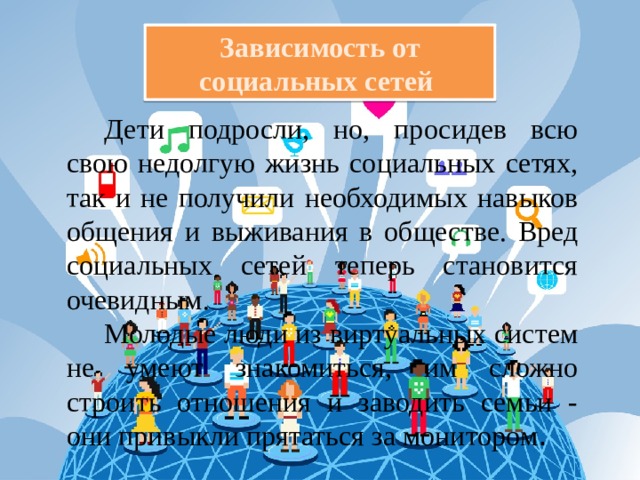 Зависимость от социальных сетей Дети подросли, но, просидев всю свою недолгую жизнь социальных сетях, так и не получили необходимых навыков общения и выживания в обществе. Вред социальных сетей теперь становится очевидным. Молодые люди из виртуальных систем не умеют знакомиться, им сложно строить отношения и заводить семьи - они привыкли прятаться за монитором . 