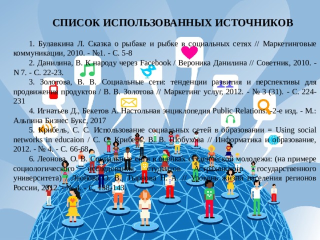 СПИСОК ИСПОЛЬЗОВАННЫХ ИСТОЧНИКОВ   1. Булавкина Л. Сказка о рыбаке и рыбке в социальных сетях // Маркетинговые коммуникации, 2010. - №1. - С. 5-8 2. Данилина, В. К народу через Facebook / Вероника Данилина // Советник, 2010. - N 7. - С. 22-23. 3. Золотова, В. В. Социальные сети: тенденции развития и перспективы для продвижения продуктов / В. В. Золотова // Маркетинг услуг, 2012. - № 3 (31). - С. 224-231 4. Игнатьев Д., Бекетов А. Настольная энциклопедия Public Relations. -2-е изд. - М.: Альпина Бизнес Букс, 2017 5. Крибель, С. С. Использование социальных сетей в образовании = Using social networks in educaion / С. С. Крибель, В. В. Шобухова // Информатика и образование, 2012. - № 4. - С. 66-68. 6. Леонова, О. В. Социальные сети в оценках студенческой молодежи: (на примере социологического исследования студентов Астраханского государственного университета) / Леонова О. В., Тырнова Н. А. // Уровень жизни населения регионов России, 2012. - № 4. - С. 138-143. 