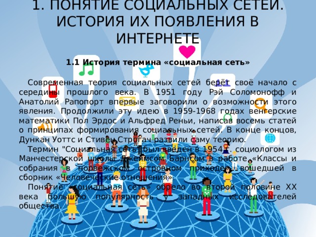 1. ПОНЯТИЕ СОЦИАЛЬНЫХ СЕТЕЙ. ИСТОРИЯ ИХ ПОЯВЛЕНИЯ В ИНТЕРНЕТЕ   1.1 История термина «социальная сеть» Современная теория социальных сетей берёт своё начало с середины прошлого века. В 1951 году Рэй Соломонофф и Анатолий Рапопорт впервые заговорили о возможности этого явления. Продолжили эту идею в 1959-1968 годах венгерские математики Пол Эрдос и Альфред Реньи, написав восемь статей о принципах формирования социальных сетей. В конце концов, Дункан Уоттс и Стивен Строгач развили саму теорию. Термин 