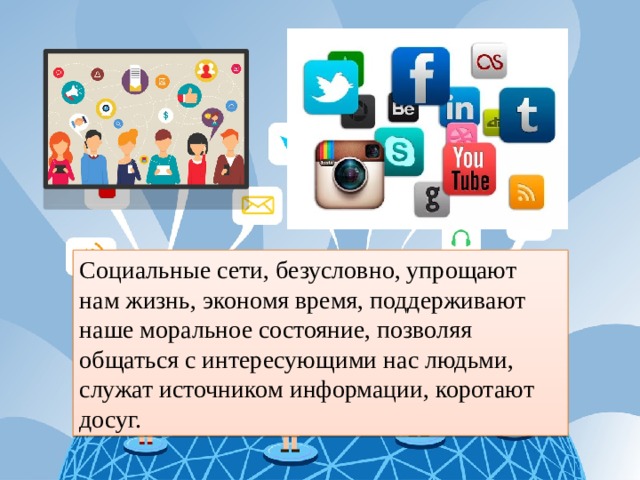 Социальные сети, безусловно, упрощают нам жизнь, экономя время, поддерживают наше моральное состояние, позволяя общаться с интересующими нас людьми, служат источником информации, коротают досуг. 