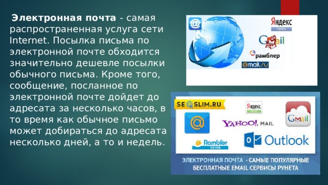  Электронная почта - самая распространенная услуга сети Internet. Посылка письма по электронной почте обходится значительно дешевле посылки обычного письма. Кроме того, сообщение, посланное по электронной почте дойдет до адресата за несколько часов, в то время как обычное письмо может добираться до адресата несколько дней, а то и недель. 