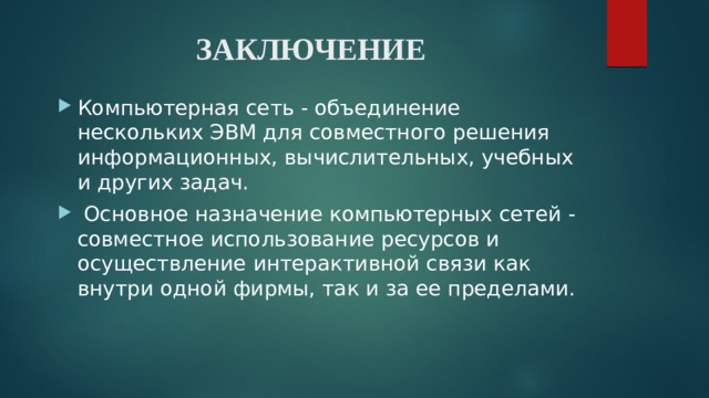 ЗАКЛЮЧЕНИЕ   Компьютерная сеть - объединение нескольких ЭВМ для совместного решения информационных, вычислительных, учебных и других задач.  Основное назначение компьютерных сетей - совместное использование ресурсов и осуществление интерактивной связи как внутри одной фирмы, так и за ее пределами. 