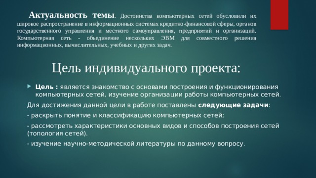 Актуальность темы . Достоинства компьютерных сетей обусловили их широкое распространение в информационных системах кредитно-финансовой сферы, органов государственного управления и местного самоуправления, предприятий и организаций. Компьютерная сеть - объединение нескольких ЭВМ для совместного решения информационных, вычислительных, учебных и других задач. Цель индивидуального проекта: Цель : является знакомство с основами построения и функционирования компьютерных сетей, изучение организации работы компьютерных сетей. Для достижения данной цели в работе поставлены следующие задачи : - раскрыть понятие и классификацию компьютерных сетей; - рассмотреть характеристики основных видов и способов построения сетей (топология сетей). - изучение научно-методической литературы по данному вопросу. 