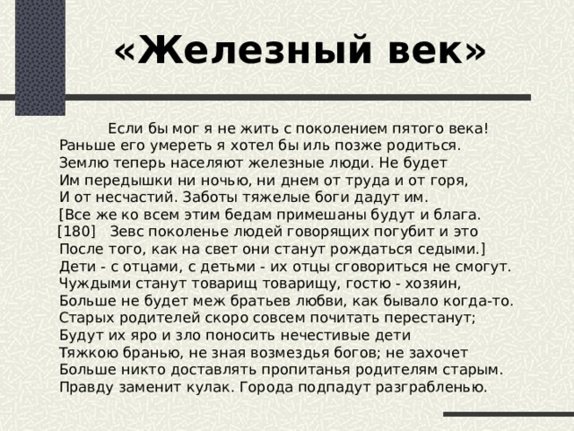 «Железный век»  Если бы мог я не жить с поколением пятого века!  Раньше его умереть я хотел бы иль позже родиться.  Землю теперь населяют железные люди. Не будет  Им передышки ни ночью, ни днем от труда и от горя,  И от несчастий. Заботы тяжелые боги дадут им.  [Все же ко всем этим бедам примешаны будут и блага.  [180] Зевс поколенье людей говорящих погубит и это  После того, как на свет они станут рождаться седыми.]  Дети - с отцами, с детьми - их отцы сговориться не смогут.  Чуждыми станут товарищ товарищу, гостю - хозяин,  Больше не будет меж братьев любви, как бывало когда-то.   Старых родителей скоро совсем почитать перестанут;  Будут их яро и зло поносить нечестивые дети  Тяжкою бранью, не зная возмездья богов; не захочет  Больше никто доставлять пропитанья родителям старым.  Правду заменит кулак. Города подпадут разграбленью.