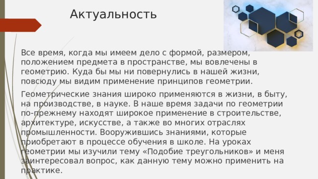 Актуальность Все время, когда мы имеем дело с формой, размером, положением предмета в пространстве, мы вовлечены в геометрию. Куда бы мы ни повернулись в нашей жизни, повсюду мы видим применение принципов геометрии. Геометрические знания широко применяются в жизни, в быту, на производстве, в науке. В наше время задачи по геометрии по-прежнему находят широкое применение в строительстве, архитектуре, искусстве, а также во многих отраслях промышленности. Вооружившись знаниями, которые приобретают в процессе обучения в школе. На уроках геометрии мы изучили тему «Подобие треугольников» и меня заинтересовал вопрос, как данную тему можно применить на практике. 