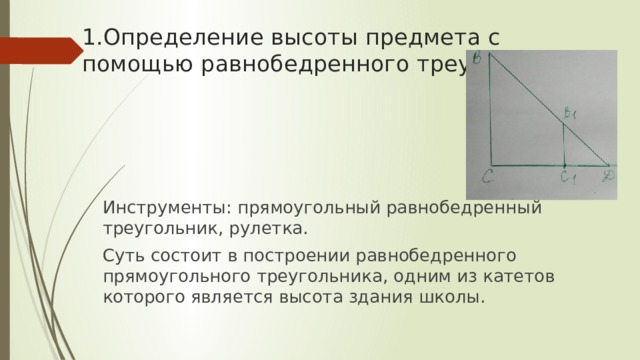 1.Определение высоты предмета с помощью равнобедренного треугольника Инструменты: прямоугольный равнобедренный треугольник, рулетка. Суть состоит в построении равнобедренного прямоугольного треугольника, одним из катетов которого является высота здания школы. 