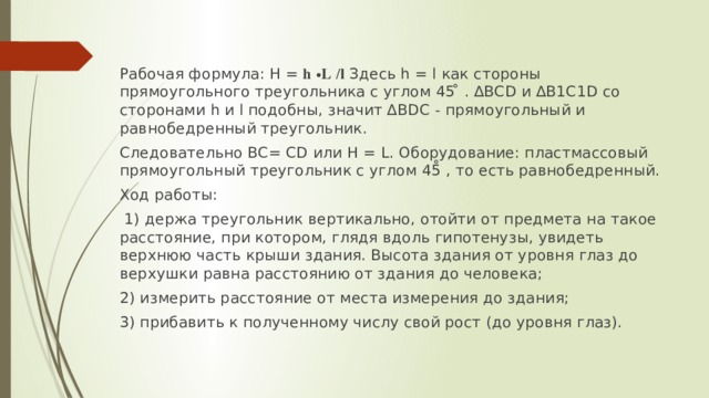 Рабочая формула: H = 𝐡 ∙𝐋 /𝐥 Здесь h = l как стороны прямоугольного треугольника с углом 45 ̊ . ∆ВСD и ∆В1С1D со сторонами h и l подобны, значит ∆BDС - прямоугольный и равнобедренный треугольник. Следовательно ВС= СD или H = L. Оборудование: пластмассовый прямоугольный треугольник с углом 45̊ , то есть равнобедренный. Ход работы:  1) держа треугольник вертикально, отойти от предмета на такое расстояние, при котором, глядя вдоль гипотенузы, увидеть верхнюю часть крыши здания. Высота здания от уровня глаз до верхушки равна расстоянию от здания до человека; 2) измерить расстояние от места измерения до здания; 3) прибавить к полученному числу свой рост (до уровня глаз). 