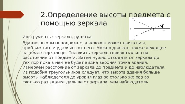 2.Определение высоты предмета с помощью зеркала Инструменты: зеркало, рулетка. Здание школы неподвижно, а человек может двигаться, приближаясь и удаляясь от него. Можно двигать также лежащее на земле зеркальце. Положить зеркало горизонтально на расстояние от предмета. Затем нужно отходить от зеркала до тех пор пока в нем не будет видна верхняя точка здания. Измеряем расстояние от зеркала до предмета и до наблюдателя. Из подобия треугольников следует, что высота здания больше высоты наблюдателя до уровня глаз во столько же раз во сколько раз здание дальше от зеркала, чем наблюдатель 