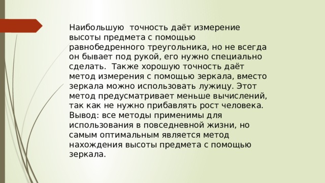 Наибольшую точность даёт измерение высоты предмета с помощью равнобедренного треугольника, но не всегда он бывает под рукой, его нужно специально сделать. Также хорошую точность даёт метод измерения с помощью зеркала, вместо зеркала можно использовать лужицу. Этот метод предусматривает меньше вычислений, так как не нужно прибавлять рост человека. Вывод: все методы применимы для использования в повседневной жизни, но самым оптимальным является метод нахождения высоты предмета с помощью зеркала. 