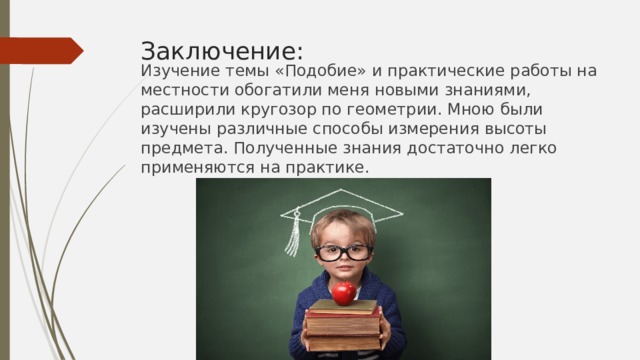 Заключение: Изучение темы «Подобие» и практические работы на местности обогатили меня новыми знаниями, расширили кругозор по геометрии. Мною были изучены различные способы измерения высоты предмета. Полученные знания достаточно легко применяются на практике. 