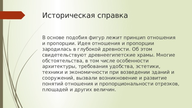 Историческая справка В основе подобия фигур лежит принцип отношения и пропорции. Идея отношения и пропорции зародилась в глубокой древности. Об этом свидетельствуют древнеегипетские храмы. Многие обстоятельства, в том числе особенности архитектуры, требования удобства, эстетики, техники и экономичности при возведении зданий и сооружений, вызвали возникновение и развитие понятий отношения и пропорциональности отрезков, площадей и других величин. 