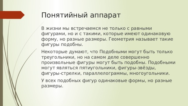 Понятийный аппарат В жизни мы встречаемся не только с равными фигурами, но и с такими, которые имеют одинаковую форму, но разные размеры. Геометрия называет такие фигуры подобны. Некоторые думают, что Подобными могут быть только треугольники, но на самом деле совершенно произвольные фигуры могут быть подобны. Подобными могут являться пятиугольники, фигуры-звёзды, фигуры-стрелки, параллелограммы, многоугольники. У всех подобных фигур одинаковые формы, но разные размеры. 