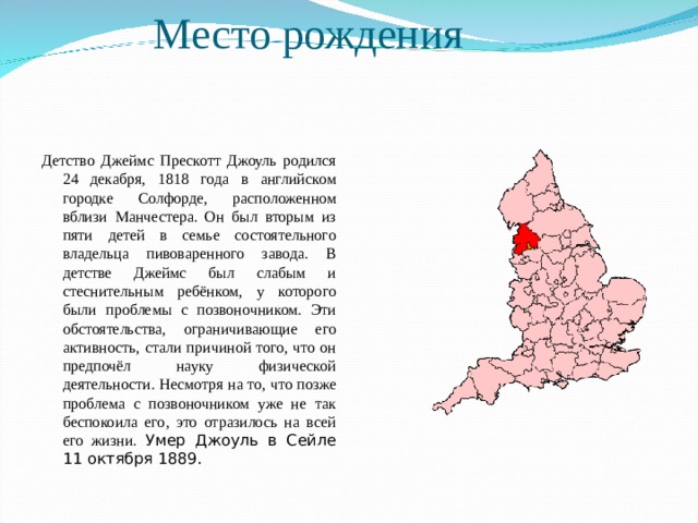 Место рождения   Детство Джеймс Прескотт Джоуль родился 24 декабря, 1818 года в английском городке Солфорде, расположенном вблизи Манчестера. Он был вторым из пяти детей в семье состоятельного владельца пивоваренного завода. В детстве Джеймс был слабым и стеснительным ребёнком, у которого были проблемы с позвоночником. Эти обстоятельства, ограничивающие его активность, стали причиной того, что он предпочёл науку физической деятельности. Несмотря на то, что позже проблема с позвоночником уже не так беспокоила его, это отразилось на всей его жизни. Умер Джоуль в Сейле 11 октября 1889. 