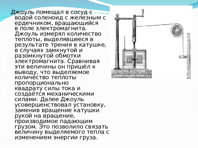  Джоуль помещал в сосуд с водой соленоид с железным сердечником, вращающийся в поле электромагнита. Джоуль измерял количество теплоты, выделявшееся в результате трения в катушке, в случаях замкнутой и разомкнутой обмотки электромагнита. Сравнивая эти величины он пришёл к выводу, что выделяемое количество теплоты пропорционально квадрату силы тока и создаётся механическими силами. Далее Джоуль усовершенствовал установку, заменив вращение катушки рукой на вращение, производимое падающим грузом. Это позволило связать величину выделяемого тепла с изменением энергии груза. 