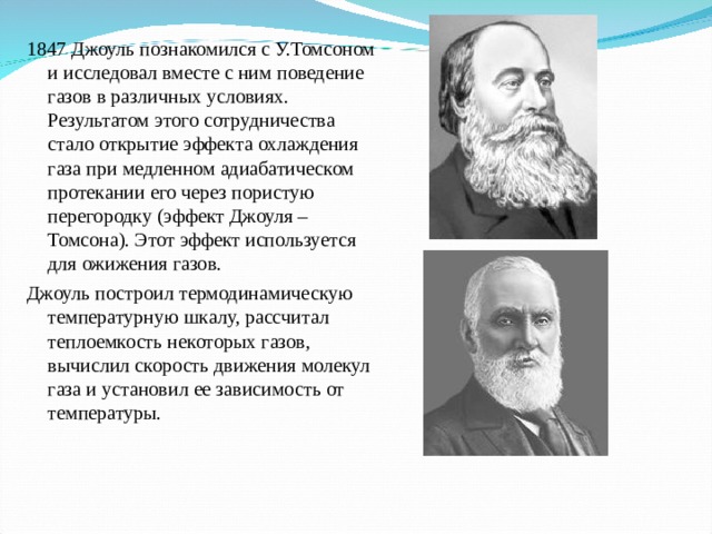 1847 Джоуль познакомился с У.Томсоном и исследовал вместе с ним поведение газов в различных условиях. Результатом этого сотрудничества стало открытие эффекта охлаждения газа при медленном адиабатическом протекании его через пористую перегородку (эффект Джоуля – Томсона). Этот эффект используется для ожижения газов. Джоуль построил термодинамическую температурную шкалу, рассчитал теплоемкость некоторых газов, вычислил скорость движения молекул газа и установил ее зависимость от температуры. 