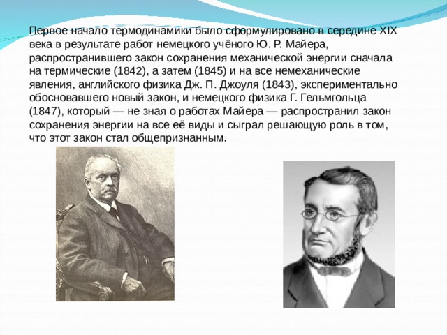 Первое начало термодинамики было сформулировано в середине XIX века в результате работ немецкого учёного Ю. Р. Майера, распространившего закон сохранения механической энергии сначала на термические (1842), а затем (1845) и на все немеханические явления, английского физика Дж. П. Джоуля (1843), экспериментально обосновавшего новый закон, и немецкого физика Г. Гельмгольца (1847), который — не зная о работах Майера — распространил закон сохранения энергии на все её виды и сыграл решающую роль в том, что этот закон стал общепризнанным. 