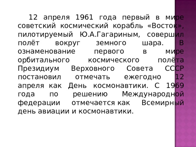  12 апреля 1961 года первый в мире советский космический корабль «Восток», пилотируемый Ю.А.Гагариным, совершил полёт вокруг земного шара. В ознаменование первого в мире орбитального космического полёта Президиум Верховного Совета СССР постановил отмечать ежегодно 12 апреля  как День космонавтики. С 1969 года по решению Международной федерации отмечается как Всемирный день авиации и космонавтики. 