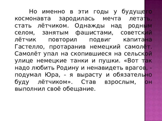  Но именно в эти годы у будущего космонавта зародилась мечта летать, стать лётчиком. Однажды над родным селом, занятым фашистами, советский лётчик повторил подвиг капитана Гастелло, протаранив немецкий самолёт. Самолёт упал на скопившиеся на сельской улице немецкие танки и пушки. «Вот так надо любить Родину и ненавидеть врагов, - подумал Юра, - я вырасту и обязательно буду лётчиком». Став взрослым, он выполнил своё обещание. 