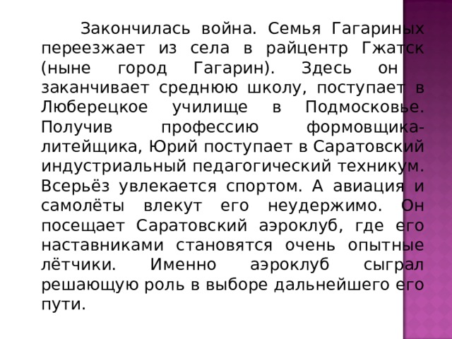  Закончилась война. Семья Гагариных переезжает из села в райцентр Гжатск (ныне город Гагарин). Здесь он заканчивает среднюю школу, поступает в Люберецкое училище в Подмосковье. Получив профессию формовщика-литейщика, Юрий поступает в Саратовский индустриальный педагогический техникум. Всерьёз увлекается спортом. А авиация и самолёты влекут его неудержимо. Он посещает Саратовский аэроклуб, где его наставниками становятся очень опытные лётчики. Именно аэроклуб сыграл решающую роль в выборе дальнейшего его пути. 