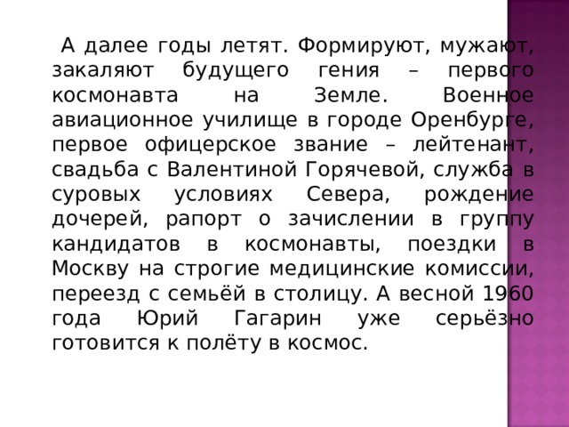  А далее годы летят. Формируют, мужают, закаляют будущего гения – первого космонавта на Земле. Военное авиационное училище в городе Оренбурге, первое офицерское звание – лейтенант, свадьба с Валентиной Горячевой, служба в суровых условиях Севера, рождение дочерей, рапорт о зачислении в группу кандидатов в космонавты, поездки в Москву на строгие медицинские комиссии, переезд с семьёй в столицу. А весной 1960 года Юрий Гагарин уже серьёзно готовится к полёту в космос. 