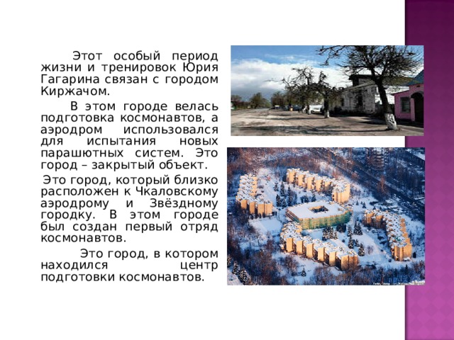  Этот особый период жизни и тренировок Юрия Гагарина связан с городом Киржачом.  В этом городе велась подготовка космонавтов, а аэродром использовался для испытания новых парашютных систем. Это город – закрытый объект.  Это город, который близко расположен к Чкаловскому аэродрому и Звёздному городку. В этом городе был создан первый отряд космонавтов.  Это город, в котором находился центр подготовки космонавтов. 