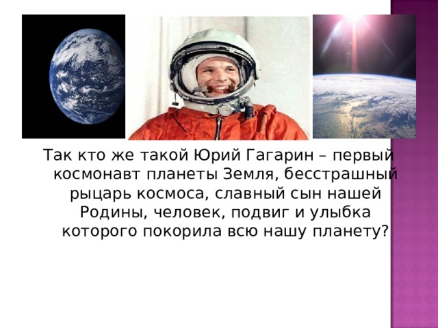 Так кто же такой Юрий Гагарин – первый космонавт планеты Земля, бесстрашный рыцарь космоса, славный сын нашей Родины, человек, подвиг и улыбка которого покорила всю нашу планету?   