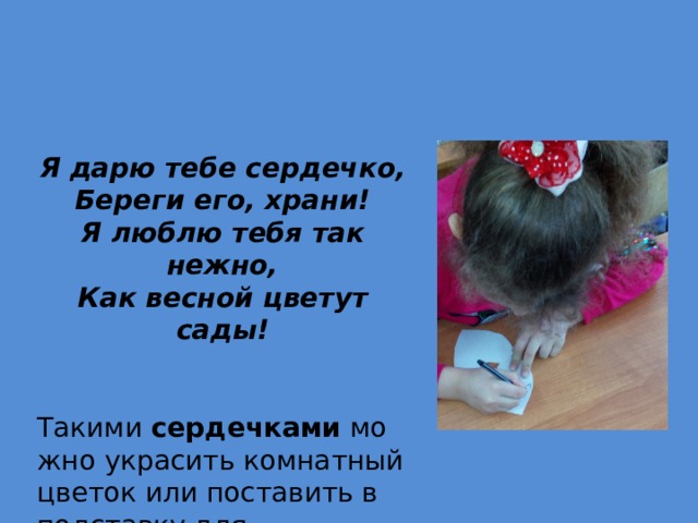 Я дарю тебе сердечко, Береги его, храни! Я люблю тебя так нежно, Как весной цветут сады!   Такими  сердечками  можно украсить комнатный цветок или поставить в подставку для карандашей и ручек. 