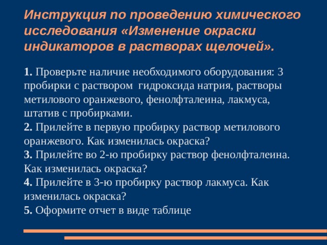 Инструкция по проведению химического исследования «Изменение окраски индикаторов в растворах щелочей». 1. Проверьте наличие необходимого оборудования: 3 пробирки с раствором гидроксида натрия, растворы метилового оранжевого, фенолфталеина, лакмуса, штатив с пробирками. 2. Прилейте в первую пробирку раствор метилового оранжевого. Как изменилась окраска? 3. Прилейте во 2-ю пробирку раствор фенолфталеина. Как изменилась окраска? 4. Прилейте в 3-ю пробирку раствор лакмуса. Как изменилась окраска? 5. Оформите отчет в виде таблице 