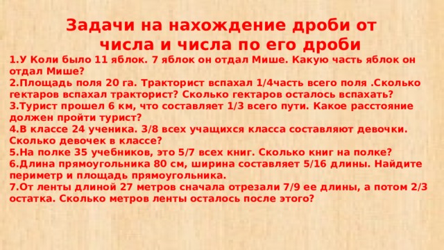  Задачи на нахождение дроби от  числа и числа по его дроби  1.У Коли было 11 яблок. 7 яблок он отдал Мише. Какую часть яблок он отдал Мише?  2.Площадь поля 20 га. Тракторист вспахал 1/4часть всего поля .Сколько гектаров вспахал тракторист? Сколько гектаров осталось вспахать?  3.Турист прошел 6 км, что составляет 1/3 всего пути. Какое расстояние должен пройти турист?  4.В классе 24 ученика. 3/8 всех учащихся класса составляют девочки. Сколько девочек в классе?  5.На полке 35 учебников, это 5/7 всех книг. Сколько книг на полке?  6.Длина прямоугольника 80 см, ширина составляет 5/16 длины. Найдите периметр и площадь прямоугольника.  7.От ленты длиной 27 метров сначала отрезали 7/9 ее длины, а потом 2/3 остатка. Сколько метров ленты осталось после этого?   