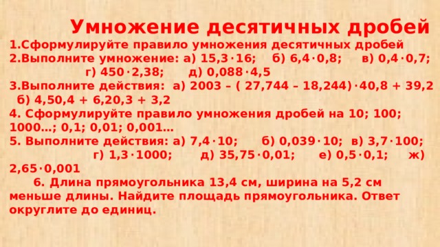  Умножение десятичных дробей  1.Сформулируйте правило умножения десятичных дробей  2.Выполните умножение: а) 15,3 · 16; б) 6,4 · 0,8; в) 0,4 · 0,7; г) 450 · 2,38; д) 0,088 · 4,5  3.Выполните действия: а) 2003 – ( 27,744 – 18,244) · 40,8 + 39,2  б) 4,50,4 + 6,20,3 + 3,2  4. Сформулируйте правило умножения дробей на 10; 100; 1000…; 0,1; 0,01; 0,001…  5. Выполните действия: а) 7,4 · 10; б) 0,039 · 10; в) 3,7 · 100; г) 1,3 · 1000; д) 35,75 · 0,01; е) 0,5 · 0,1; ж) 2,65 · 0,001  6. Длина прямоугольника 13,4 см, ширина на 5,2 см меньше длины. Найдите площадь прямоугольника. Ответ округлите до единиц. 