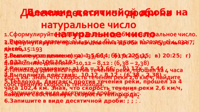  Деление десятичной дроби на  натуральное число  1.Сформулируйте правило деления дроби на натуральное число.  2.Выполните деление: а) 1,54:14; б) 0,225:15; в) 20:25; г) 4,032:7; д) 106,15:193  3.Решите уравнение: а) 9а = 33,66; б) 17х = 5,44  4.Выполните действия: 10,12 – 8,12 : (6,38 – 2,38)  5.Теплоход, двигаясь против течения реки, прошел за 4 часа 102,4 км. Зная, что скорость течения реки 2,6 км/ч, найдите собственную скорость теплохода.  6.Запишите в виде десятичной дроби: ; ; ; .   