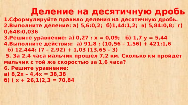  Деление на десятичную дробь  1.Сформулируйте правило деления на десятичную дробь.  2.Выполните деление: а) 5,6:0,2; б)1,44:1,2; в) 5,84:0,8; г) 0,648:0,036  3.Решите уравнение: а) 0,27 : х = 0,09; б) 1,7 у = 5,44  4.Выполните действия: а) 91,8 : (10,56 – 1,56) + 421:1,6  б) 12,444: (7 – 2,92) + 1,03 (13,65 – 3)  5. За 2,4 часа мальчик прошел 7,2 км. Сколько км пройдет мальчик с той же скоростью за 1,6 часа?  6. Решите уравнение:  а) 8,2х – 4,4х = 38,38  б) ( х + 26,1)2,3 = 70,84 