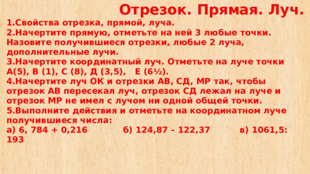  Отрезок. Прямая. Луч.  1.Свойства отрезка, прямой, луча.  2.Начертите прямую, отметьте на ней 3 любые точки. Назовите получившиеся отрезки, любые 2 луча, дополнительные лучи.  3.Начертите координатный луч. Отметьте на луче точки А(5), В (1), С (8), Д (3,5), Е (6½).  4.Начертите луч ОК и отрезки АВ, СД, МР так, чтобы отрезок АВ пересекал луч, отрезок СД лежал на луче и отрезок МР не имел с лучом ни одной общей точки.  5.Выполните действия и отметьте на координатном луче получившиеся числа:  а) 6, 784 + 0,216 б) 124,87 – 122,37 в) 1061,5: 193 