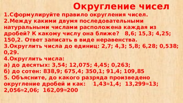 Округление чисел  1.Сформулируйте правило округления чисел.  2.Между какими двумя последовательными натуральными числами расположена каждая из дробей? К какому числу она ближе? 8,6; 15,3; 4,25; 150,2. Ответ записать в виде неравенства.  3.Округлить числа до единиц: 2,7; 4,3; 5,8; 6,28; 0,538; 0,29.  4.Округлить числа:  а) до десятых: 3,54; 12,075; 4,45; 0,263;  б) до сотен: 838,9; 675,4; 350,1; 91,4; 109,85  5. Объясните, до какого разряда произведено округление дробей и как: 1,43 ≈ 1,4; 13,299 ≈ 13; 2,056 ≈ 2,06; 162,09 ≈ 200 