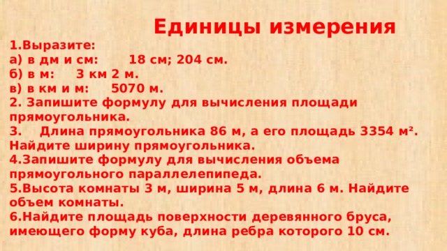  Единицы измерения  1.Выразите:  а) в дм и см: 18 см; 204 см.  б) в м: 3 км 2 м.  в) в км и м: 5070 м.  2. Запишите формулу для вычисления площади прямоугольника.  3. Длина прямоугольника 86 м, а его площадь 3354 м². Найдите ширину прямоугольника.  4.Запишите формулу для вычисления объема прямоугольного параллелепипеда.  5.Высота комнаты 3 м, ширина 5 м, длина 6 м. Найдите объем комнаты.  6.Найдите площадь поверхности деревянного бруса, имеющего форму куба, длина ребра которого 10 см. 