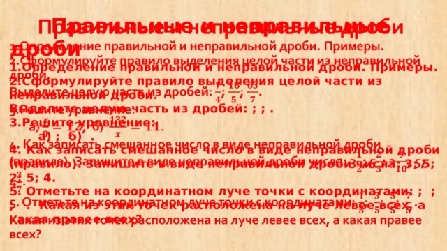  Правильные и неправильные дроби  1.Определение правильной и неправильной дроби. Примеры.  2.Сформулируйте правило выделения целой части из неправильной дроби.  Выделите целую часть из дробей: ; ; .  3.Решите уравнение:  а) ; б) .  4. Как записать смешанное число в виде неправильной дроби (правило). Запишите в виде неправильной дроби числа: 3; 5; 2; 5; 4.  5. Отметьте на координатном луче точки с координатами: ; ; ; . Какая из этих точек расположена на луче левее всех, а какая правее всех?   