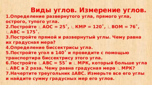  Виды углов. Измерение углов.  1.Определение развернутого угла, прямого угла, острого, тупого угла.  2.Постройте ∟ АОС = 25˚, ∟ КМР = 120˚, ∟ ВОМ = 76˚, ∟ АВС = 175˚.  3.Постройте прямой и развернутый углы. Чему равна их градусная мера?  4.Определение биссектрисы угла.  5.Постройте угол в 140˚ и проведите с помощью транспортира биссектрису этого угла.  6.Постройте ∟ АВС = 55˚ и ∟ МРК, который больше угла ∟ АВС в 2 раза. Чему равна градусная мера ∟ МРК?  7.Начертите треугольник ∆ АВС. Измерьте все его углы и найдите сумму градусных мер его углов. 