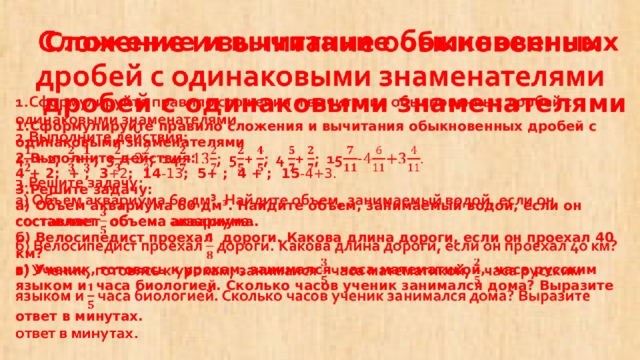  Сложение и вычитание обыкновенных  дробей с одинаковыми знаменателями  1.Сформулируйте правило сложения и вычитания обыкновенных дробей с одинаковыми знаменателями  2.Выполните действия:  4 + 2; + ; 3 +2 ; 14 -13 ; 5+ ; 4 + ; 15 -4+3.  3.Решите задачу:  а) Объем аквариума 60 дм³. Найдите объем, занимаемый водой, если он составляет объема аквариума.  б) Велосипедист проехал дороги. Какова длина дороги, если он проехал 40 км?  в) Ученик, готовясь к урокам, занимался часа математикой, часа русским языком и часа биологией. Сколько часов ученик занимался дома? Выразите ответ в минутах.     