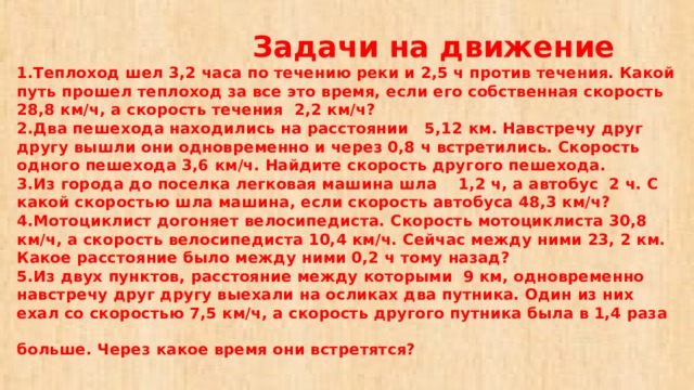  Задачи на движение  1.Теплоход шел 3,2 часа по течению реки и 2,5 ч против течения. Какой путь прошел теплоход за все это время, если его собственная скорость 28,8 км/ч, а скорость течения 2,2 км/ч?  2.Два пешехода находились на расстоянии 5,12 км. Навстречу друг другу вышли они одновременно и через 0,8 ч встретились. Скорость одного пешехода 3,6 км/ч. Найдите скорость другого пешехода.  3.Из города до поселка легковая машина шла 1,2 ч, а автобус 2 ч. С какой скоростью шла машина, если скорость автобуса 48,3 км/ч?  4.Мотоциклист догоняет велосипедиста. Скорость мотоциклиста 30,8 км/ч, а скорость велосипедиста 10,4 км/ч. Сейчас между ними 23, 2 км. Какое расстояние было между ними 0,2 ч тому назад?  5.Из двух пунктов, расстояние между которыми 9 км, одновременно навстречу друг другу выехали на осликах два путника. Один из них ехал со скоростью 7,5 км/ч, а скорость другого путника была в 1,4 раза больше. Через какое время они встретятся?   