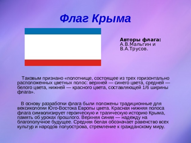 Флаг Крыма Авторы флага: А.В.Мальгин и В.А.Трусов.   Таковым признано «полотнище, состоящее из трех горизонтально расположенных цветных полос: верхней — синего цвета, средней — белого цвета, нижней — красного цвета, составляющей 1/6 ширины флага».  В основу разработки флага были положены традиционные для вексикологии Юго-Востока Европы цвета. Красная нижняя полоса флага символизирует героическую и трагическую историю Крыма, память об уроках прошлого. Верхняя синяя — надежду на благополучное будущее. Средняя белая обозначает равенство всех культур и народов полуострова, стремление к гражданскому миру. 
