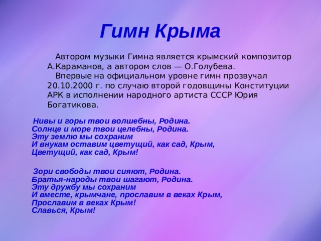 Гимн Крыма  Автором музыки Гимна является крымский композитор А.Караманов, а автором слов — О.Голубева.  Впервые на официальном уровне гимн прозвучал 20.10.2000 г. по случаю второй годовщины Конституции АРК в исполнении народного артиста СССР Юрия Богатикова.    Нивы и горы твои волшебны, Родина.  Солнце и море твои целебны, Родина.  Эту землю мы сохраним  И внукам оставим цветущий, как сад, Крым,  Цветущий, как сад, Крым!   Зори свободы твои сияют, Родина.  Братья-народы твои шагают, Родина.  Эту дружбу мы сохраним  И вместе, крымчане, прославим в веках Крым,  Прославим в веках Крым!  Славься, Крым!  